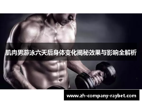 肌肉男游泳六天后身体变化揭秘效果与影响全解析 肌肉男游泳六天后身体变化揭秘效果与影响全解析