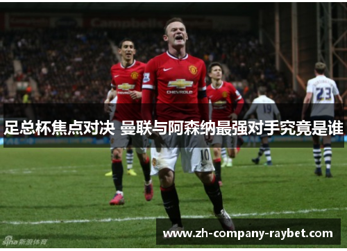 足总杯焦点对决 曼联与阿森纳最强对手究竟是谁 足总杯焦点对决 曼联与阿森纳最强对手究竟是谁