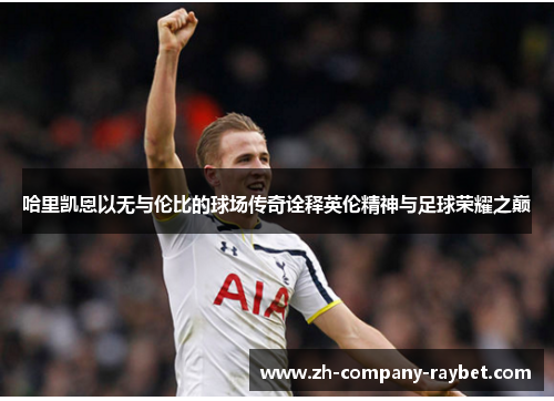 哈里凯恩以无与伦比的球场传奇诠释英伦精神与足球荣耀之巅 哈里凯恩以无与伦比的球场传奇诠释英伦精神与足球荣耀之巅