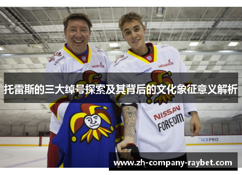 托雷斯的三大绰号探索及其背后的文化象征意义解析 托雷斯的三大绰号探索及其背后的文化象征意义解析