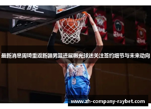 最新消息周琦重返新疆男篮进展曝光球迷关注签约细节与未来动向