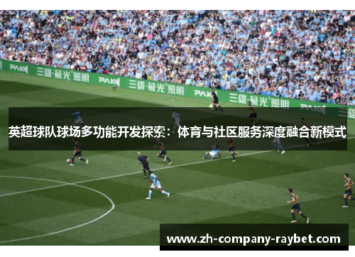 英超球队球场多功能开发探索:体育与社区服务深度融合新模式 英超球队球场多功能开发探索:体育与社区服务深度融合新模式