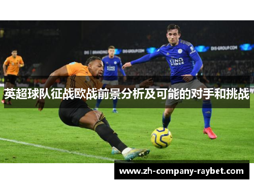 英超球队征战欧战前景分析及可能的对手和挑战 英超球队征战欧战前景分析及可能的对手和挑战