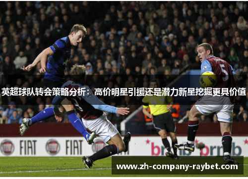 英超球队转会策略分析:高价明星引援还是潜力新星挖掘更具价值 英超球队转会策略分析:高价明星引援还是潜力新星挖掘更具价值