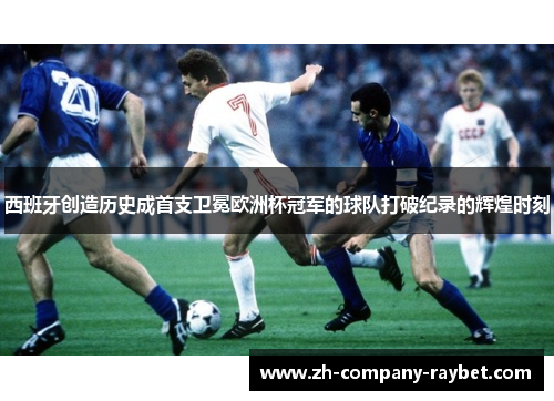 西班牙创造历史成首支卫冕欧洲杯冠军的球队打破纪录的辉煌时刻