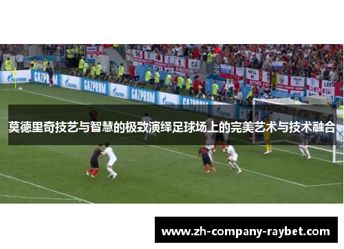 莫德里奇技艺与智慧的极致演绎足球场上的完美艺术与技术融合