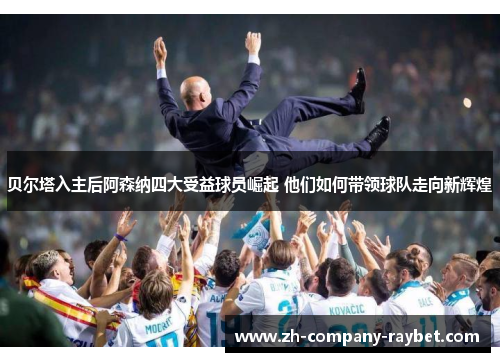 贝尔塔入主后阿森纳四大受益球员崛起 他们如何带领球队走向新辉煌