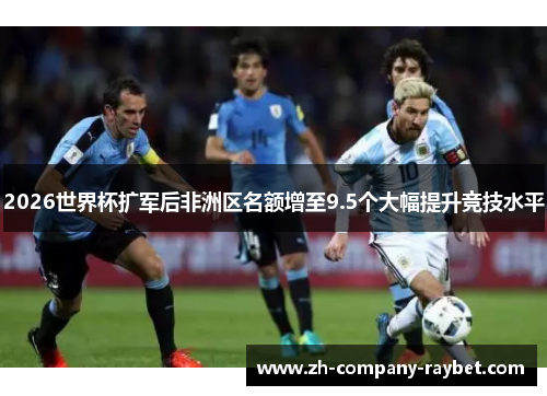 2026世界杯扩军后非洲区名额增至9.5个大幅提升竞技水平 2026世界杯扩军后非洲区名额增至9.5个大幅提升竞技水平