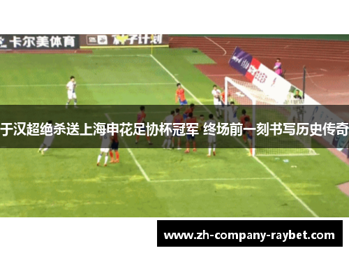 于汉超绝杀送上海申花足协杯冠军 终场前一刻书写历史传奇 于汉超绝杀送上海申花足协杯冠军 终场前一刻书写历史传奇