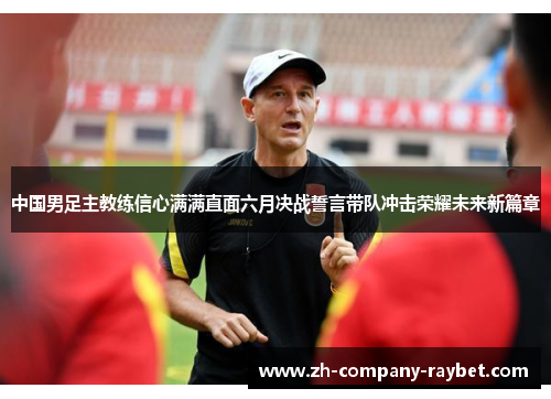 中国男足主教练信心满满直面六月决战誓言带队冲击荣耀未来新篇章 中国男足主教练信心满满直面六月决战誓言带队冲击荣耀未来新篇章