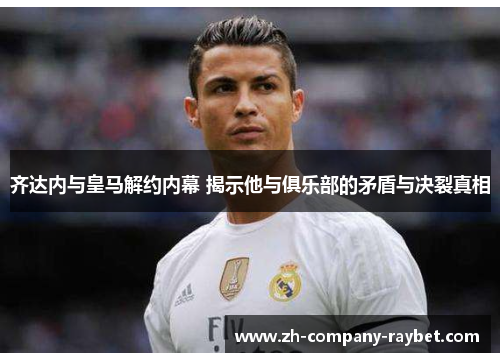 齐达内与皇马解约内幕 揭示他与俱乐部的矛盾与决裂真相 齐达内与皇马解约内幕 揭示他与俱乐部的矛盾与决裂真相